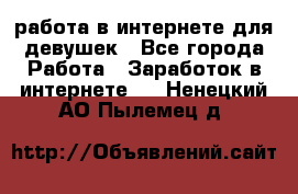 работа в интернете для девушек - Все города Работа » Заработок в интернете   . Ненецкий АО,Пылемец д.